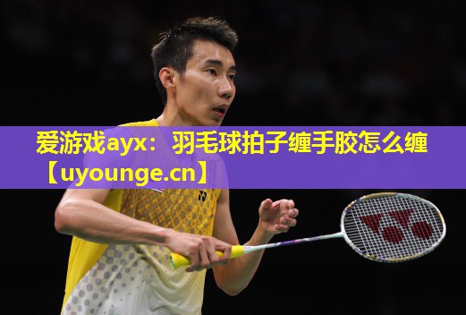 爱游戏ayx：羽毛球拍子缠手胶怎么缠