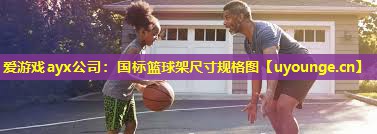 爱游戏ayx公司：国标篮球架尺寸规格图