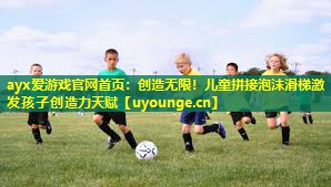 ayx爱游戏官网首页：创造无限！儿童拼接泡沫滑梯激发孩子创造力天赋