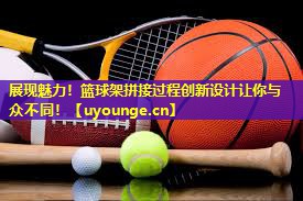 展现魅力!篮球架拼接过程创新设计让你与众不同! 展现魅力!篮球架拼接过程创新设计让你与众不同!