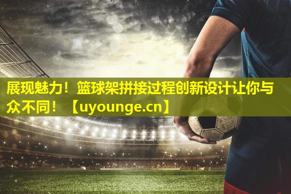 展现魅力!篮球架拼接过程创新设计让你与众不同! 展现魅力!篮球架拼接过程创新设计让你与众不同!